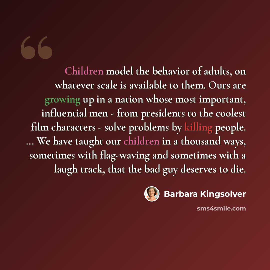 “Children model the behavior of adults, on whatever scale is available to them. Ours are growing up in a nation whose most important, influential men - from presidents to the coolest film characters - solve problems by killing people. ... We have taught our children in a thousand ways, sometimes…” quote by Barbara Kingsolver