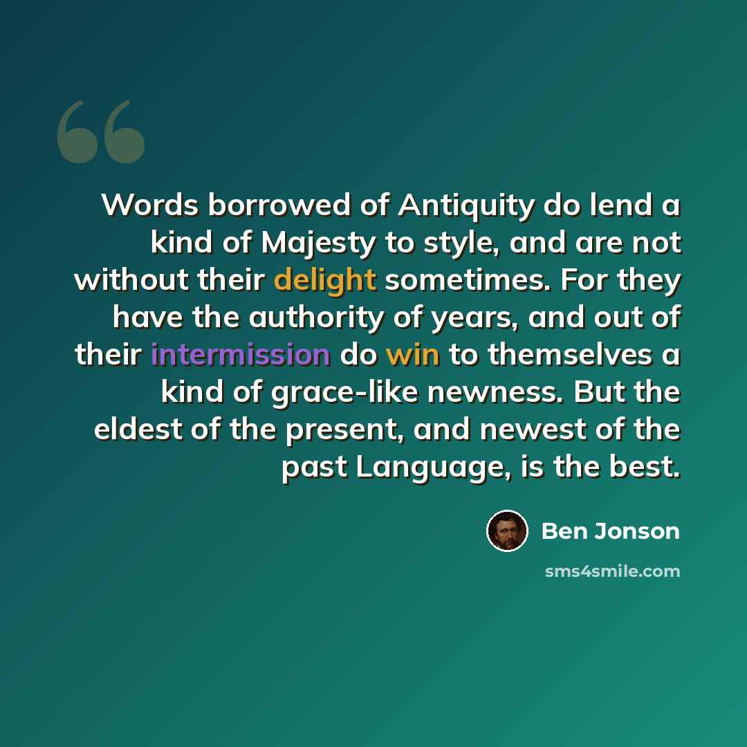 “Words borrowed of Antiquity do lend a kind of Majesty to style, and are not without their delight sometimes. For they have the authority of years, and out of their intermission do win to themselves a kind of grace-like newness. But the eldest of the present, and newest of the past Language, is the…” quote by Ben Jonson