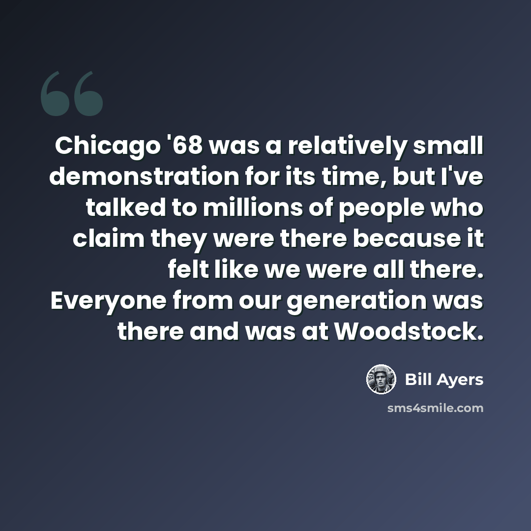 “Chicago '68 was a relatively small demonstration for its time, but I've talked to millions of people who claim they were there because it felt like we were all there. Everyone from our generation was there and was at Woodstock.” quote by Bill Ayers