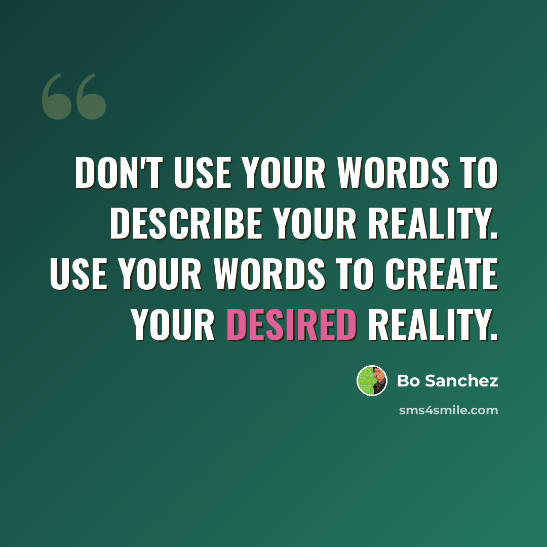 “Don't use your words to describe your reality. Use your words to create your desired reality.” quote by Bo Sanchez