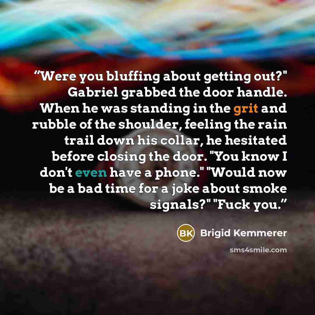 “Were you bluffing about getting out?" Gabriel grabbed the door handle. When he was standing in the grit and rubble of the shoulder, feeling the rain trail down his collar, he hesitated before closing the door. "You know I don't even have a phone." "Would now be a bad time for a joke about smoke…” quote by Brigid Kemmerer