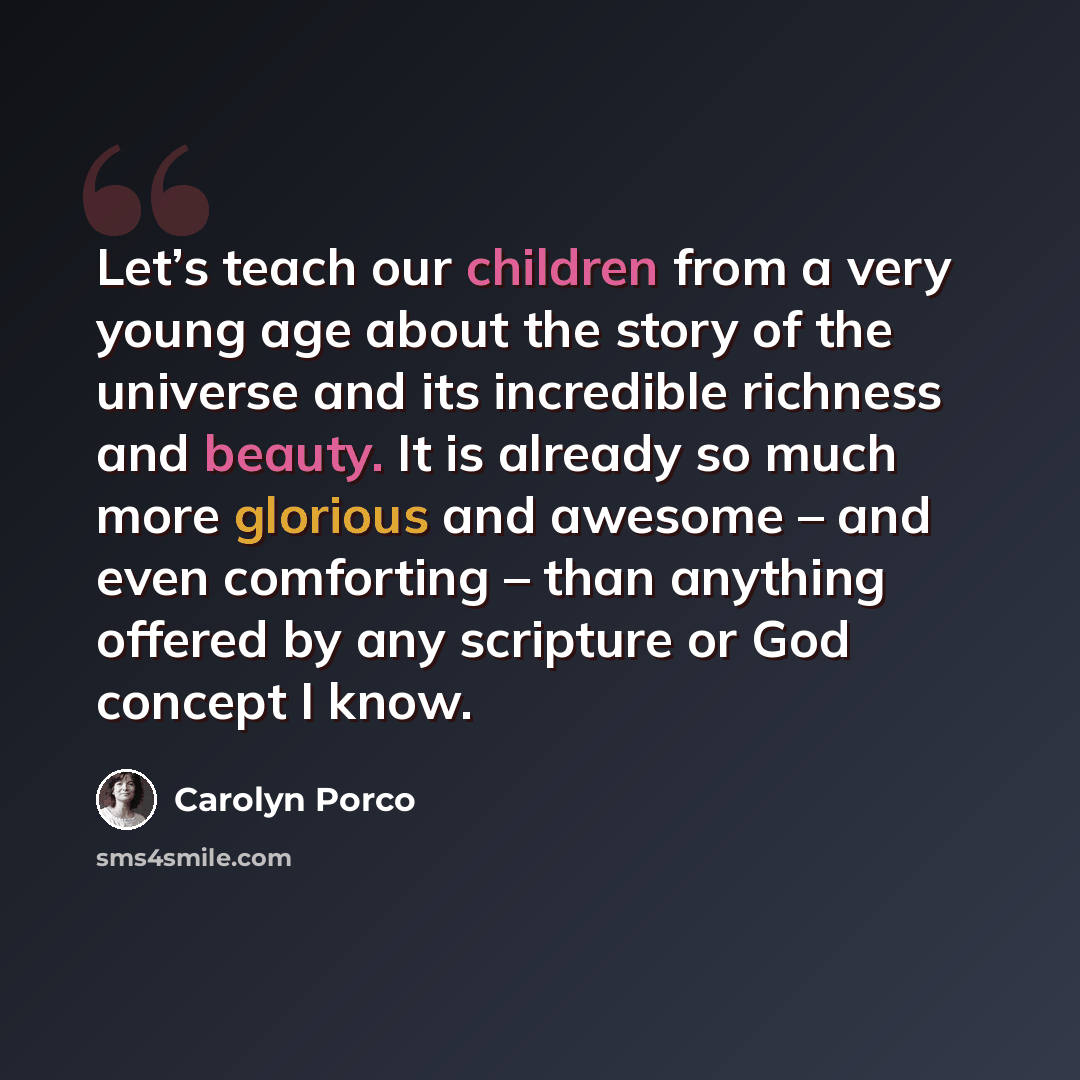 “Let’s teach our children from a very young age about the story of the universe and its incredible richness and beauty. It is already so much more glorious and awesome – and even comforting – than anything offered by any scripture or God concept I know.” quote by Carolyn Porco