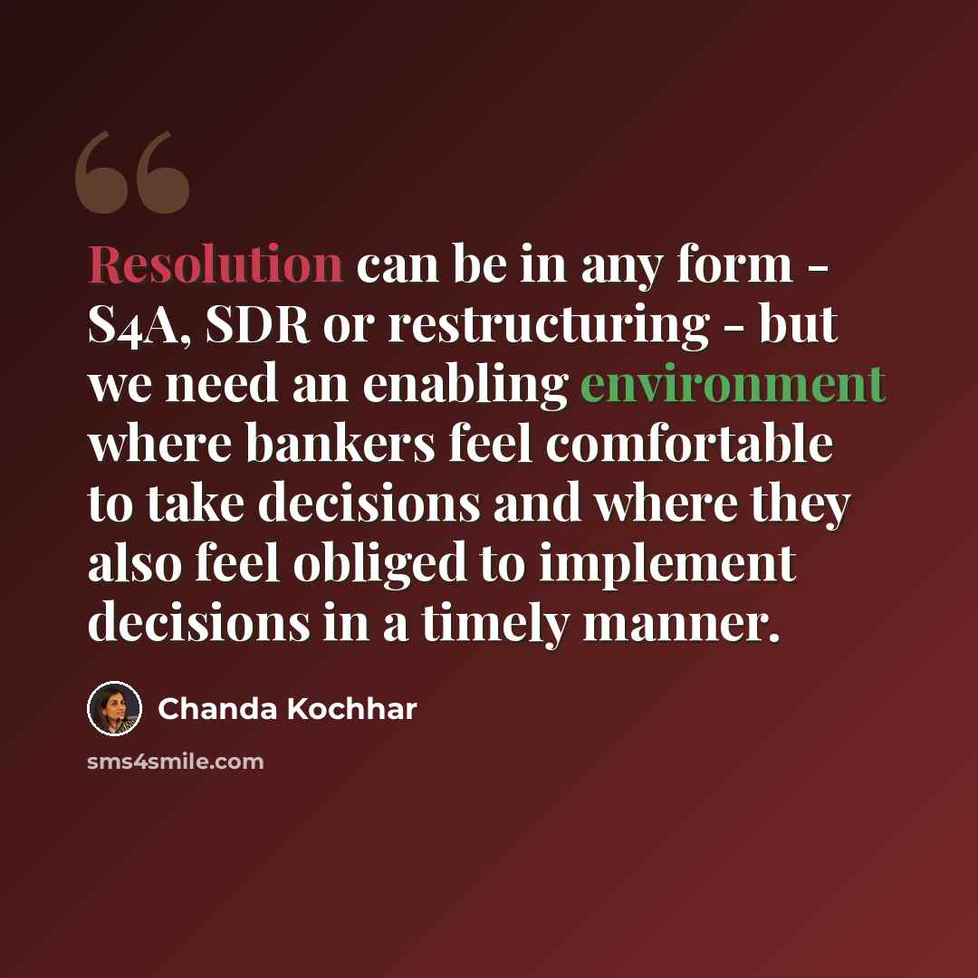 “Resolution can be in any form - S4A, SDR or restructuring - but we need an enabling environment where bankers feel comfortable to take decisions and where they also feel obliged to implement decisions in a timely manner.” quote by Chanda Kochhar
