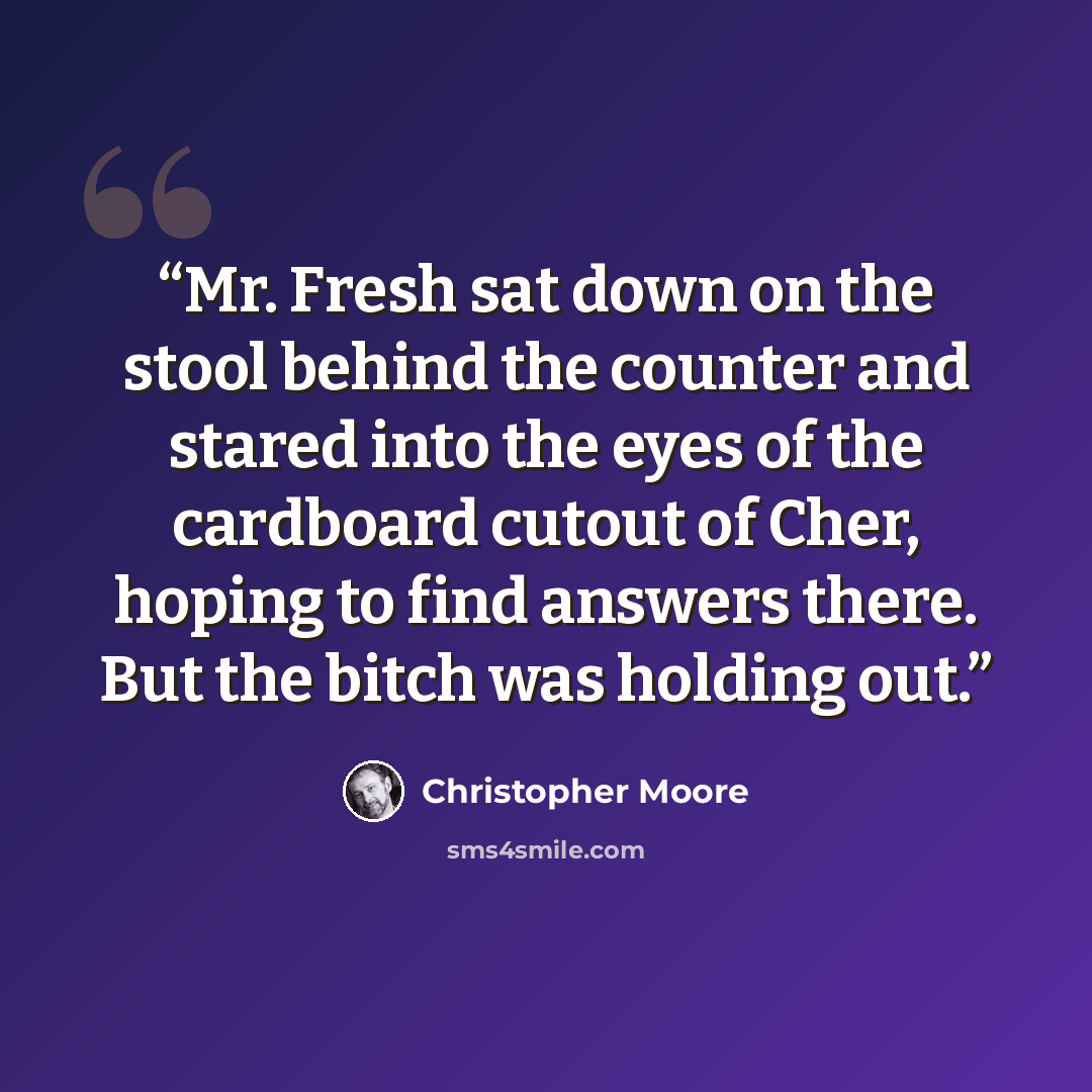 “Mr. Fresh sat down on the stool behind the counter and stared into the eyes of the cardboard cutout of Cher, hoping to find answers there. But the bitch was holding out.” quote by Christopher Moore