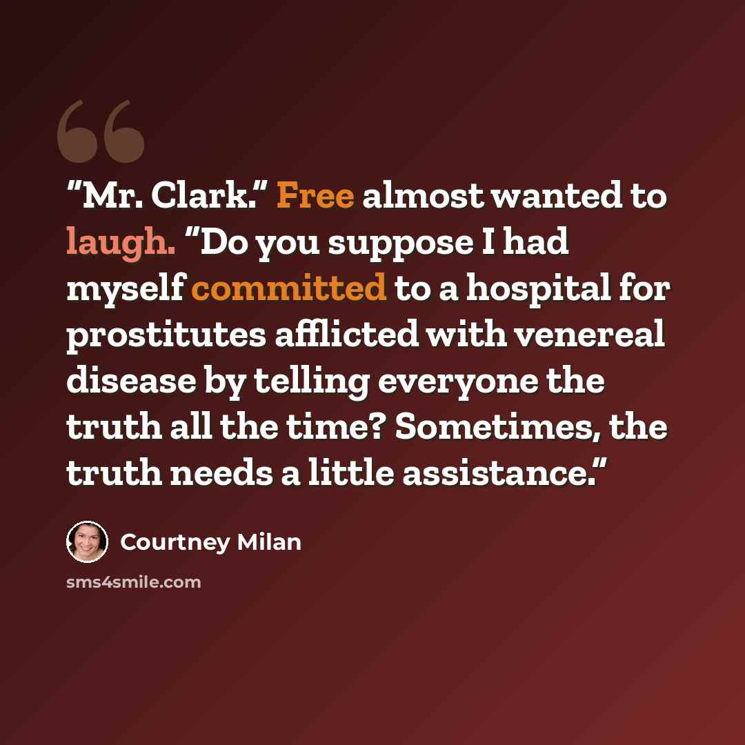 “Mr. Clark.” Free almost wanted to laugh. “Do you suppose I had myself committed to a hospital for prostitutes afflicted with venereal disease by telling everyone the truth all the time? Sometimes, the truth needs a little assistance.” quote by Courtney Milan