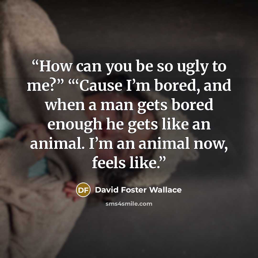 “How can you be so ugly to me?” “‘Cause I’m bored, and when a man gets bored enough he gets like an animal. I’m an animal now, feels like.” quote by David Foster Wallace