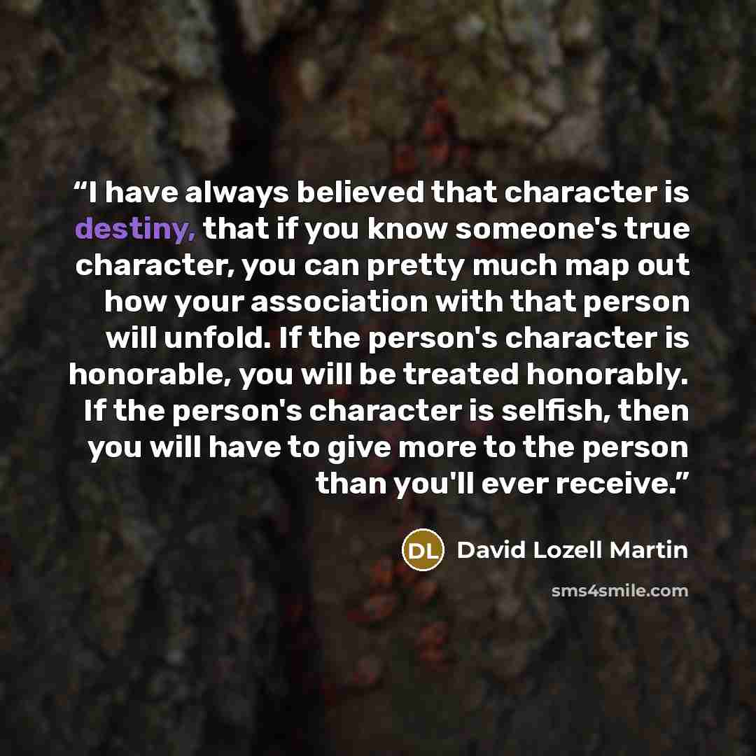“I have always believed that character is destiny, that if you know someone's true character, you can pretty much map out how your association with that person will unfold. If the person's character is honorable, you will be treated honorably. If the person's character is selfish, then you will…” quote by David Lozell Martin