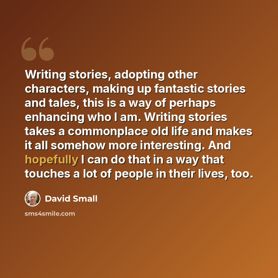 “Writing stories, adopting other characters, making up fantastic stories and tales, this is a way of perhaps enhancing who I am. Writing stories takes a commonplace old life and makes it all somehow more interesting. And hopefully I can do that in a way that touches a lot of people in their lives…” quote by David Small