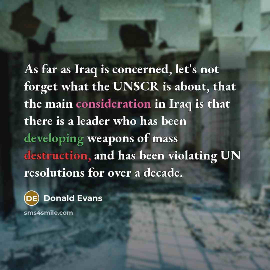 “As far as Iraq is concerned, let's not forget what the UNSCR is about, that the main consideration in Iraq is that there is a leader who has been developing weapons of mass destruction, and has been violating UN resolutions for over a decade.” quote by Donald Evans