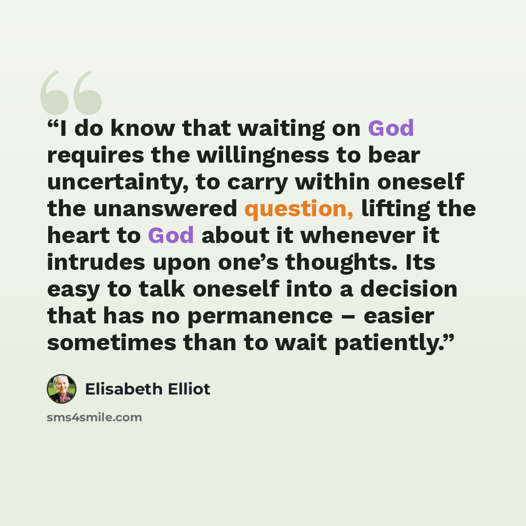 “I do know that waiting on God requires the willingness to bear uncertainty, to carry within oneself the unanswered question, lifting the heart to God about it whenever it intrudes upon one’s thoughts. Its easy to talk oneself into a decision that has no permanence – easier sometimes than to wait…” quote by Elisabeth Elliot