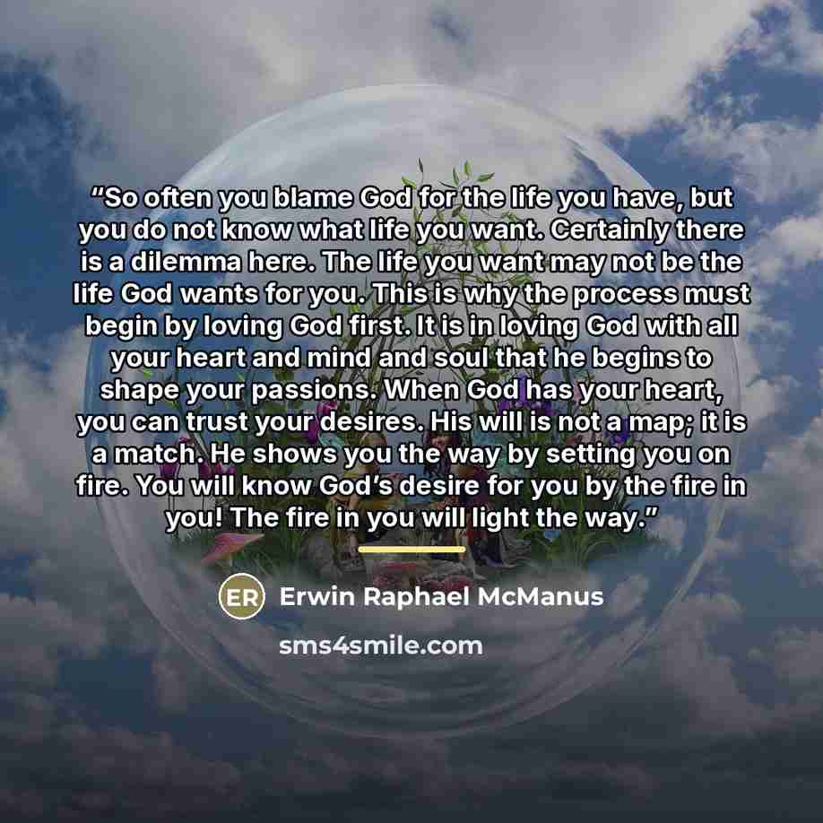 “So often you blame God for the life you have, but you do not know what life you want. Certainly there is a dilemma here. The life you want may not be the life God wants for you. This is why the process must begin by loving God first. It is in loving God with all your heart and mind and soul that…” quote by Erwin Raphael McManus