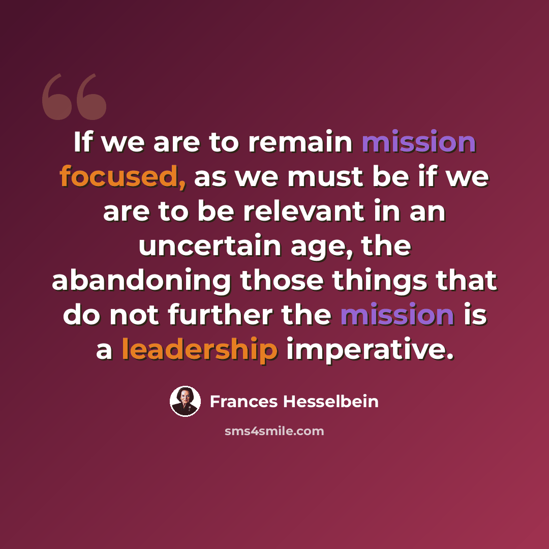 “If we are to remain mission focused, as we must be if we are to be relevant in an uncertain age, the abandoning those things that do not further the mission is a leadership imperative.” quote by Frances Hesselbein