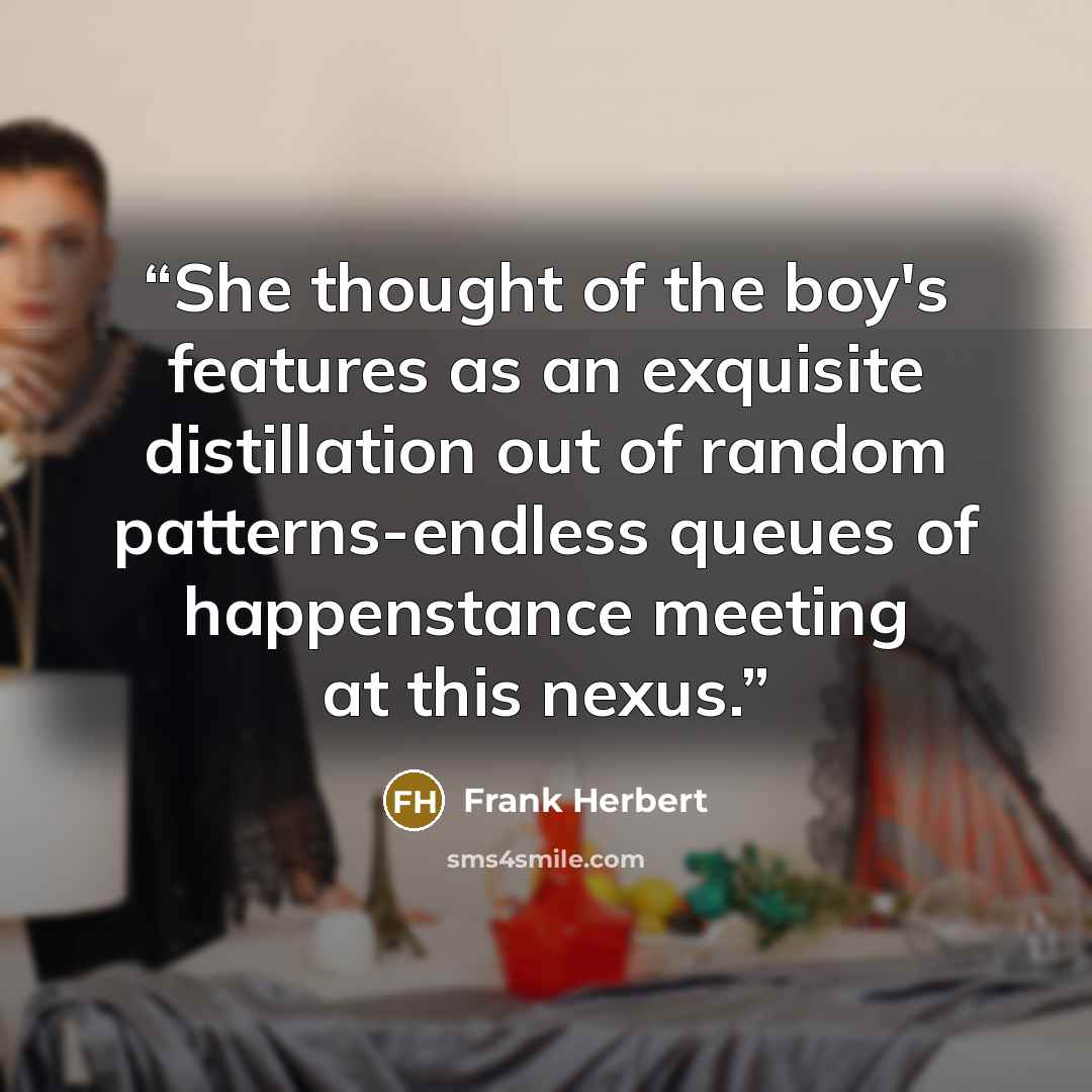 “She thought of the boy's features as an exquisite distillation out of random patterns-endless queues of happenstance meeting at this nexus.” quote by Frank Herbert
