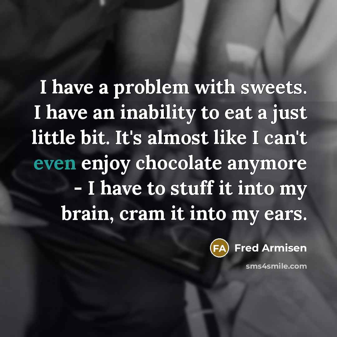 “I have a problem with sweets. I have an inability to eat a just little bit. It's almost like I can't even enjoy chocolate anymore - I have to stuff it into my brain, cram it into my ears.” quote by Fred Armisen