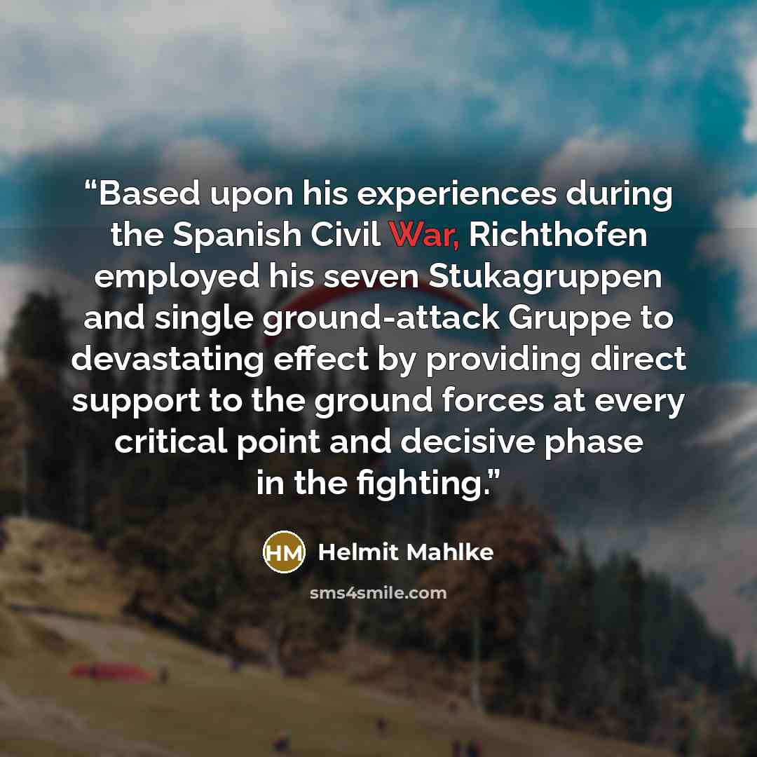 “Based upon his experiences during the Spanish Civil War, Richthofen employed his seven Stukagruppen and single ground-attack Gruppe to devastating effect by providing direct support to the ground forces at every critical point and decisive phase in the fighting.” quote by Helmit Mahlke