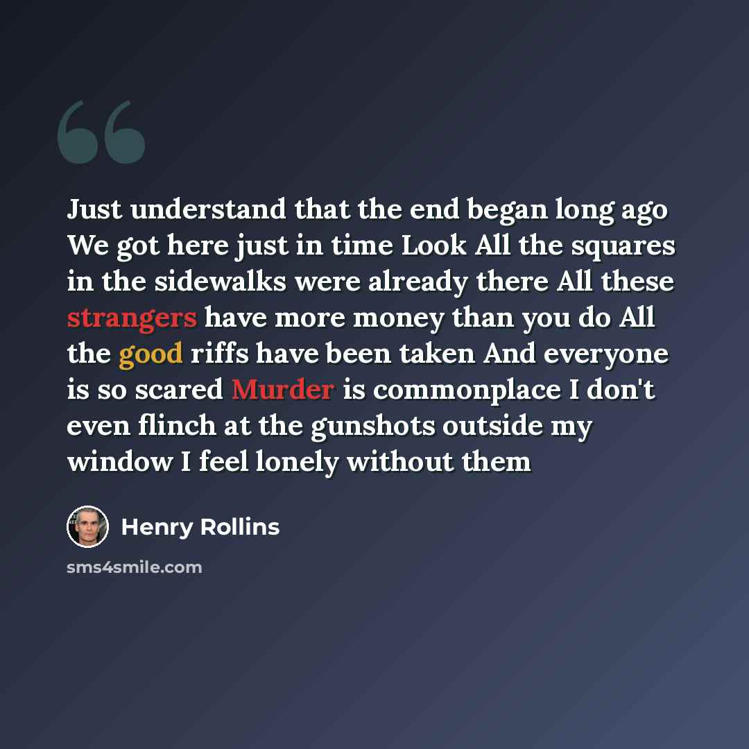 “Just understand that the end began long ago We got here just in time Look All the squares in the sidewalks were already there All these strangers have more money than you do All the good riffs have been taken And everyone is so scared Murder is commonplace I don't even flinch at the gunshots…” quote by Henry Rollins