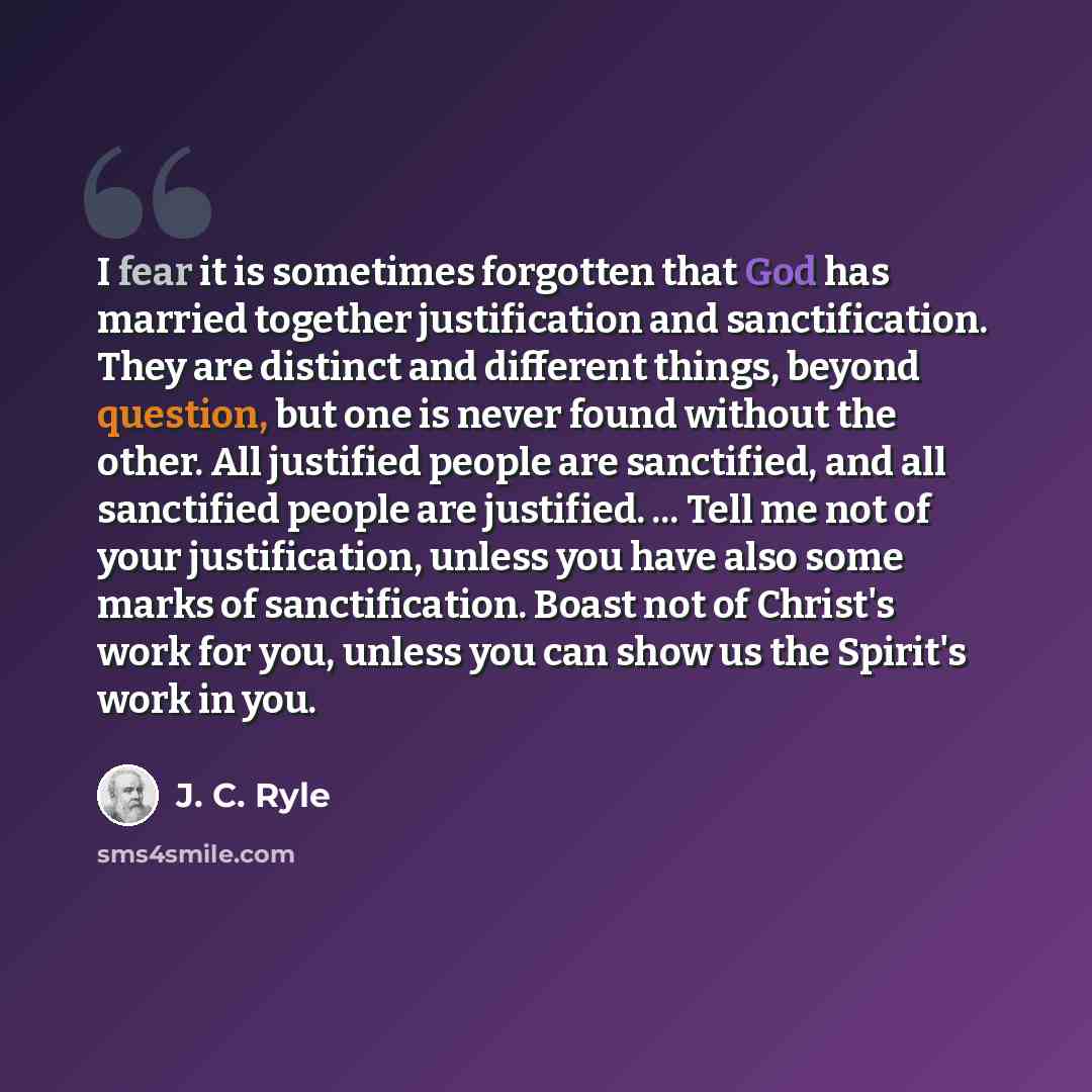 “I fear it is sometimes forgotten that God has married together justification and sanctification. They are distinct and different things, beyond question, but one is never found without the other. All justified people are sanctified, and all sanctified people are justified. ... Tell me not of your…” quote by J. C. Ryle
