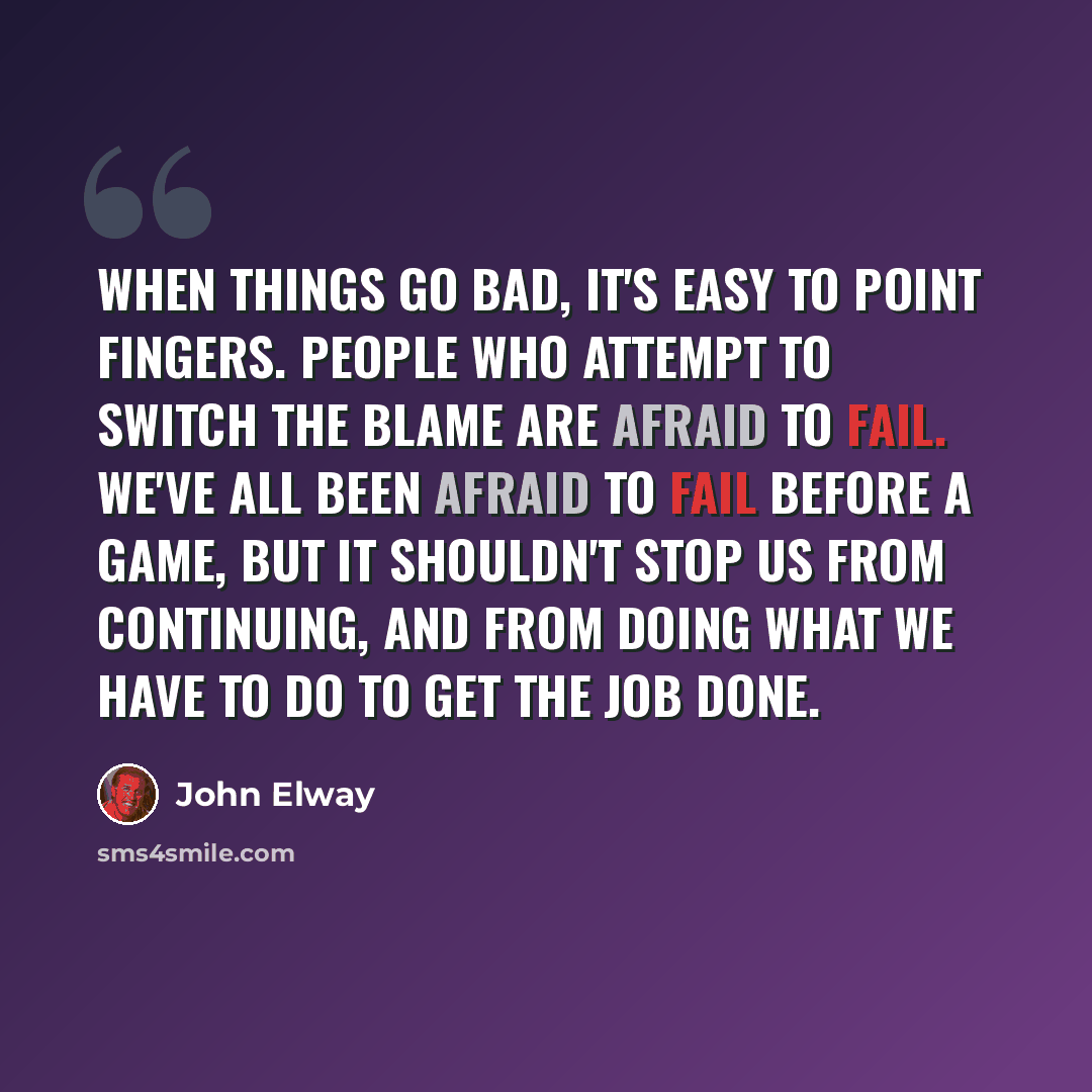 “When things go bad, it's easy to point fingers. People who attempt to switch the blame are afraid to fail. We've all been afraid to fail before a game, but it shouldn't stop us from continuing, and from doing what we have to do to get the job done.” quote by John Elway