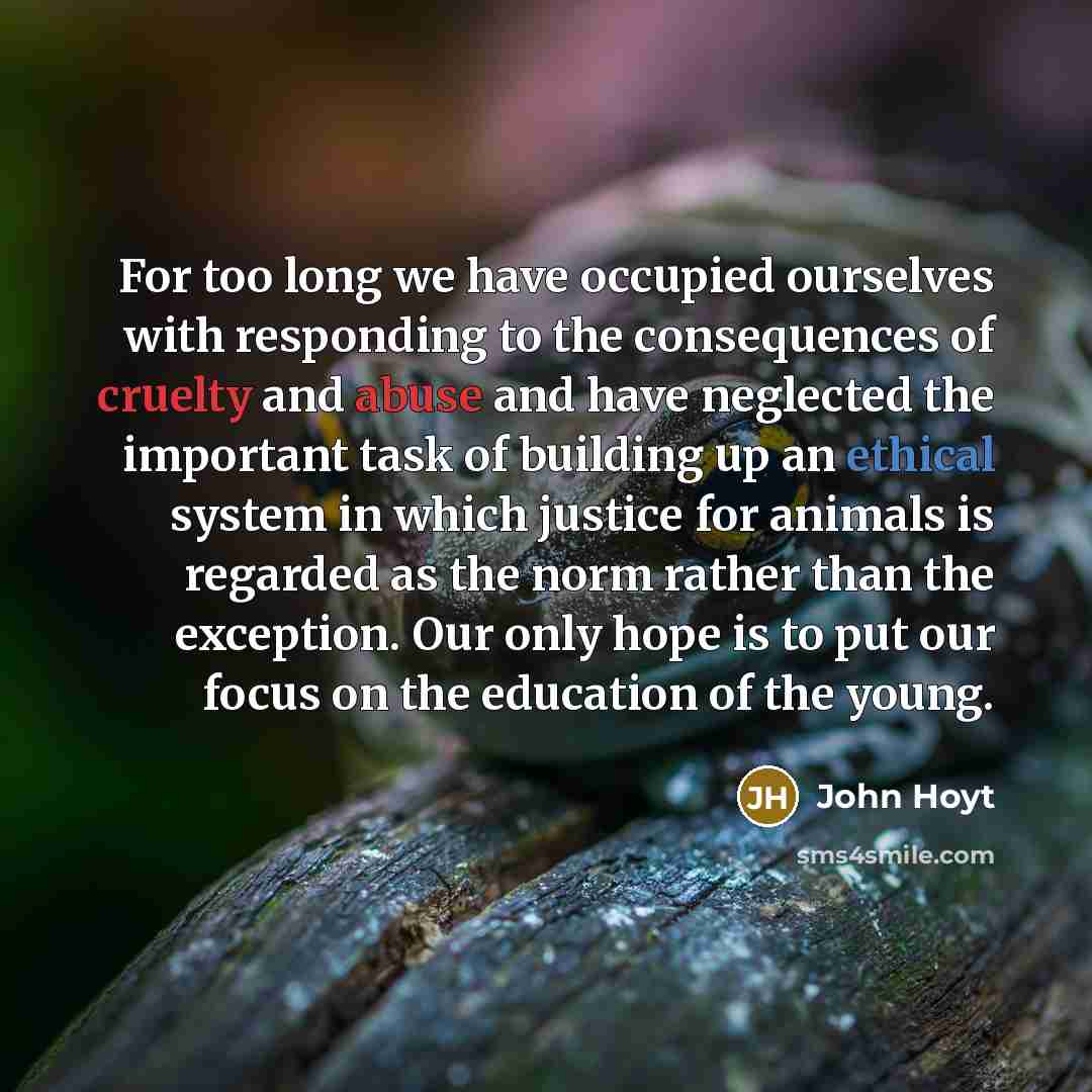 “For too long we have occupied ourselves with responding to the consequences of cruelty and abuse and have neglected the important task of building up an ethical system in which justice for animals is regarded as the norm rather than the exception. Our only hope is to put our focus on the education…” quote by John Hoyt
