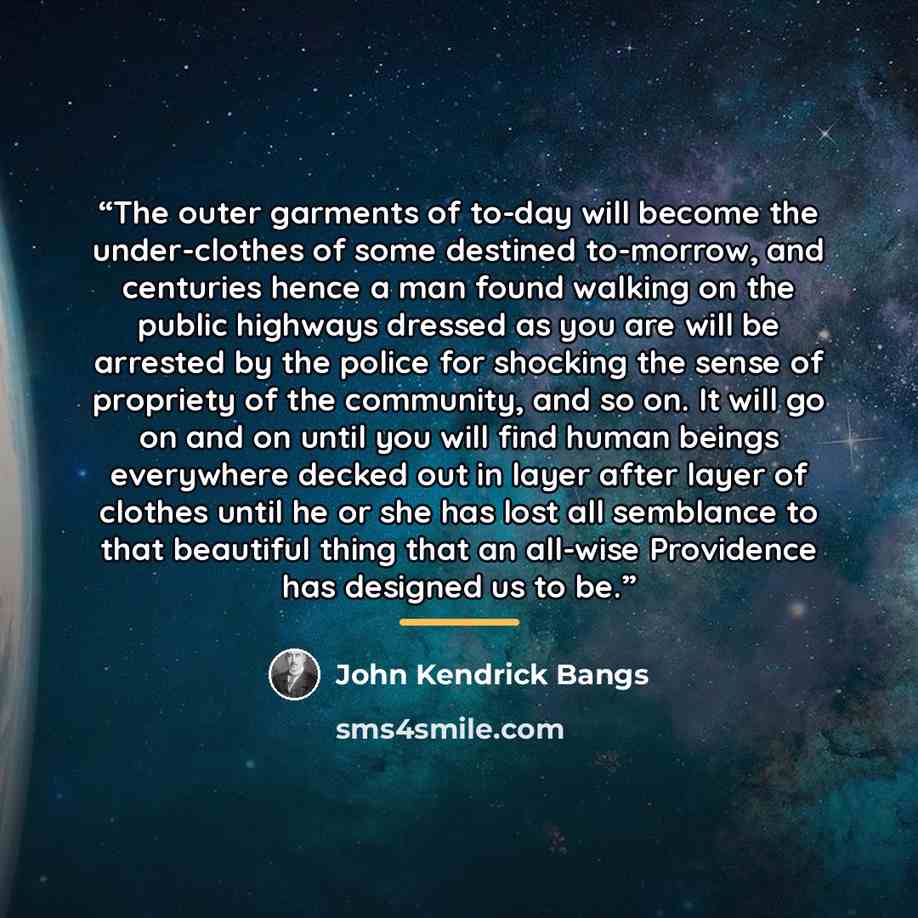 “The outer garments of to-day will become the under-clothes of some destined to-morrow, and centuries hence a man found walking on the public highways dressed as you are will be arrested by the police for shocking the sense of propriety of the community, and so on. It will go on and on until you…” quote by John Kendrick Bangs
