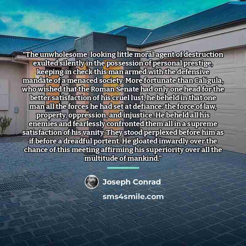 “The unwholesome-looking little moral agent of destruction exulted silently in the possession of personal prestige, keeping in check this man armed with the defensive mandate of a menaced society. More fortunate than Caligula, who wished that the Roman Senate had only one head for the better…” quote by Joseph Conrad