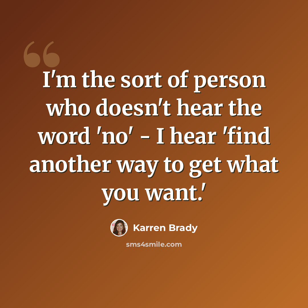 “I'm the sort of person who doesn't hear the word 'no' - I hear 'find another way to get what you want.'” quote by Karren Brady