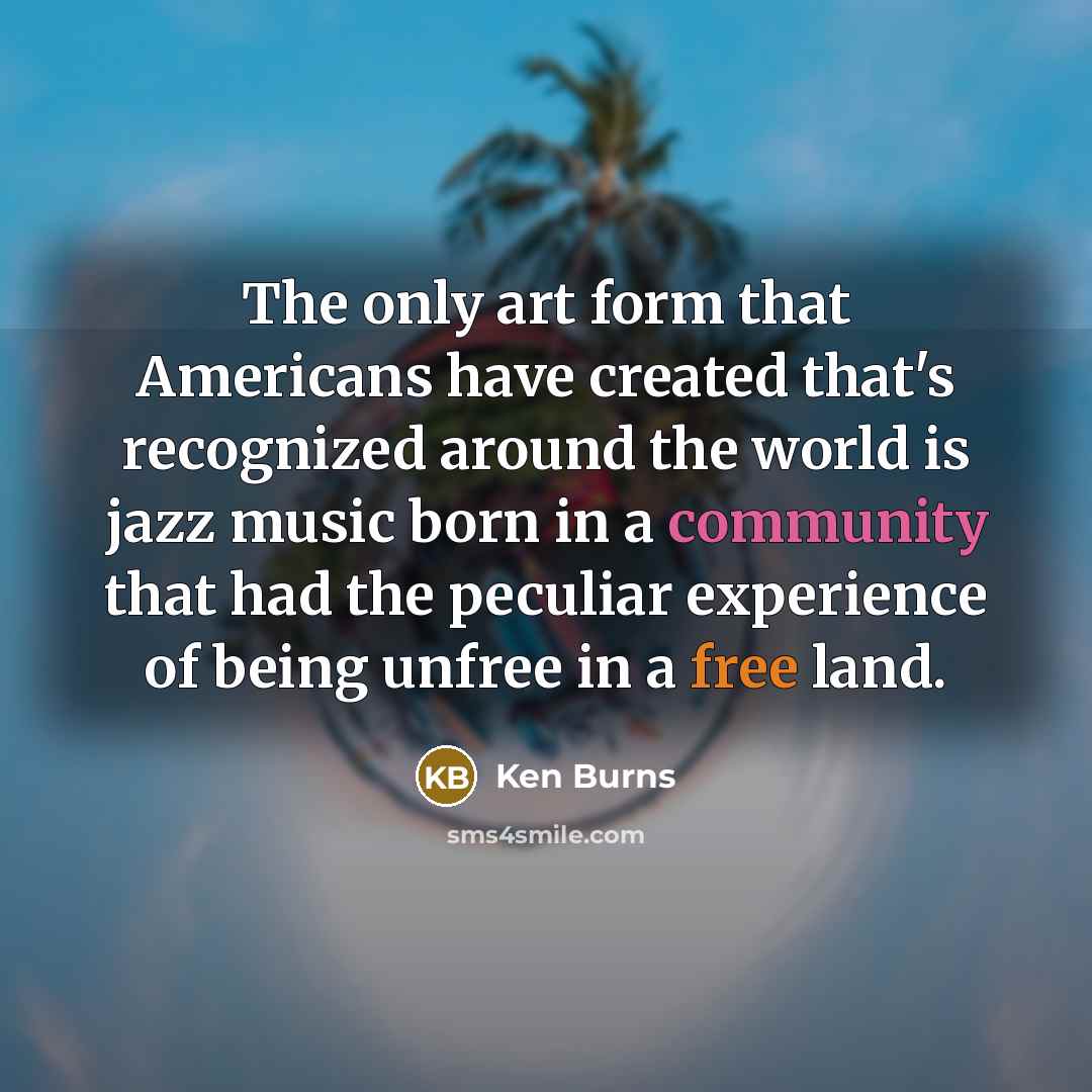 “The only art form that Americans have created that's recognized around the world is jazz music born in a community that had the peculiar experience of being unfree in a free land.” quote by Ken Burns