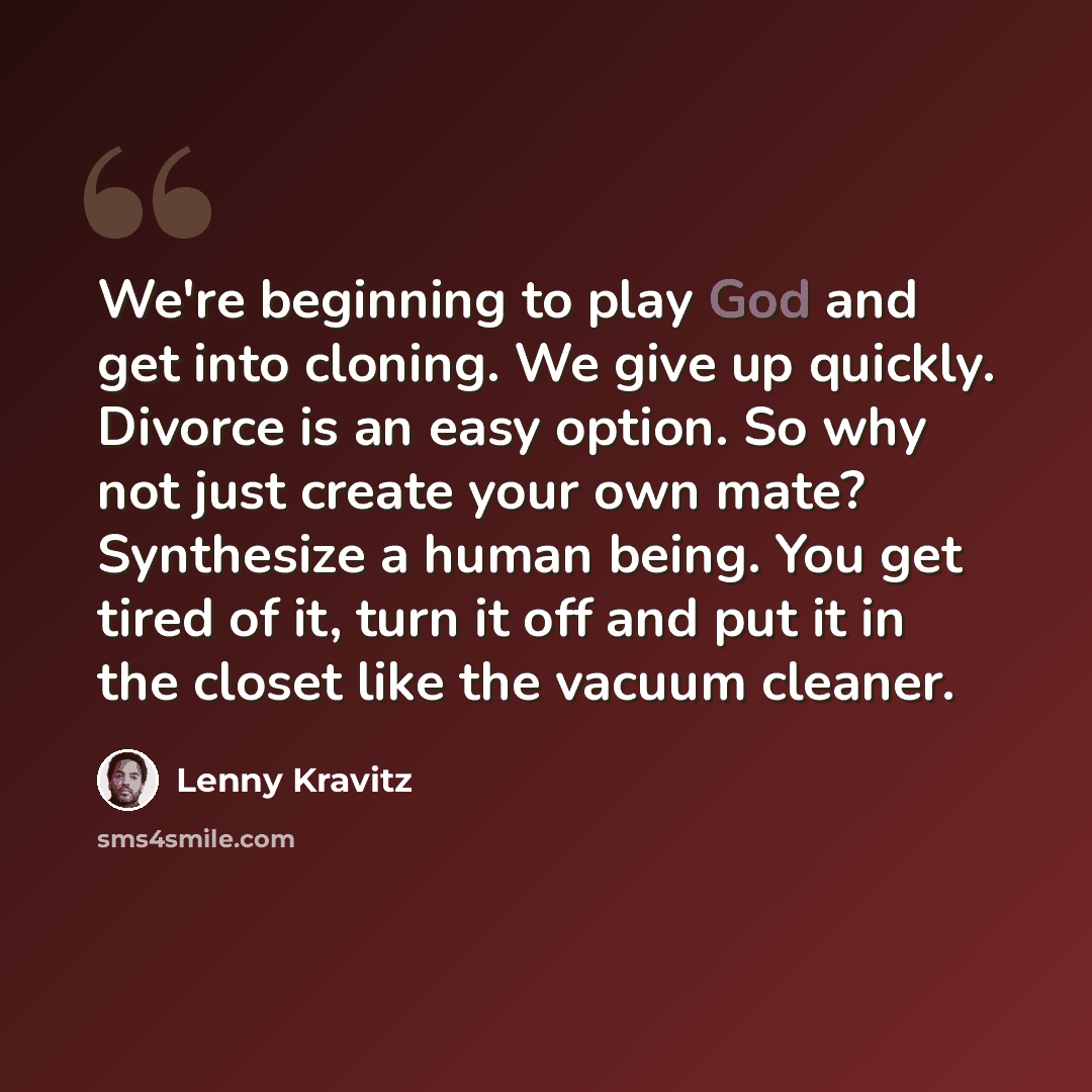 “We're beginning to play God and get into cloning. We give up quickly. Divorce is an easy option. So why not just create your own mate? Synthesize a human being. You get tired of it, turn it off and put it in the closet like the vacuum cleaner.” quote by Lenny Kravitz
