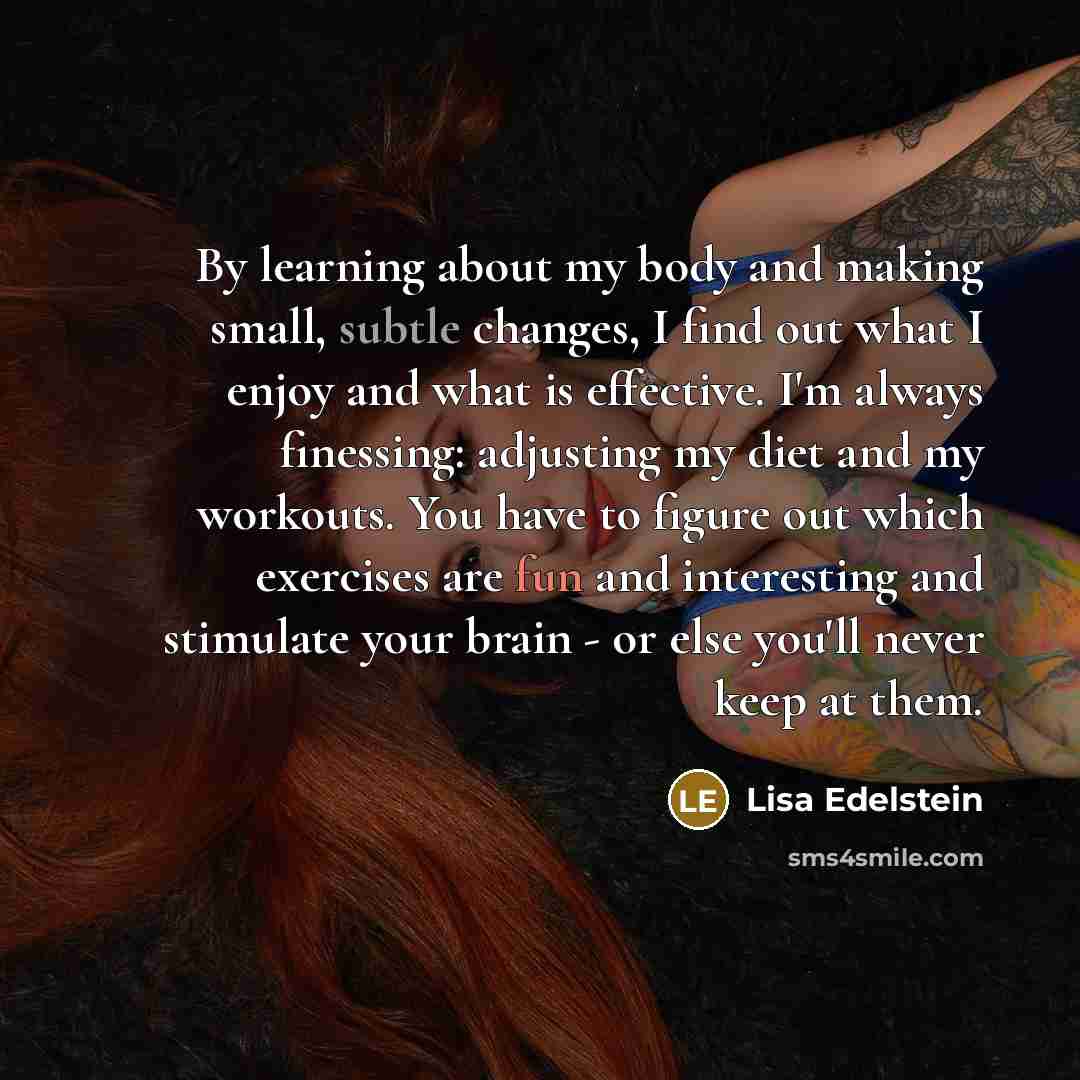 “By learning about my body and making small, subtle changes, I find out what I enjoy and what is effective. I'm always finessing: adjusting my diet and my workouts. You have to figure out which exercises are fun and interesting and stimulate your brain - or else you'll never keep at them.” quote by Lisa Edelstein