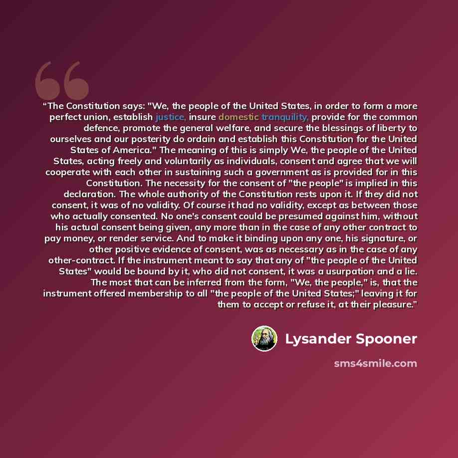 “The Constitution says: "We, the people of the United States, in order to form a more perfect union, establish justice, insure domestic tranquility, provide for the common defence, promote the general welfare, and secure the blessings of liberty to ourselves and our posterity do ordain and…” quote by Lysander Spooner