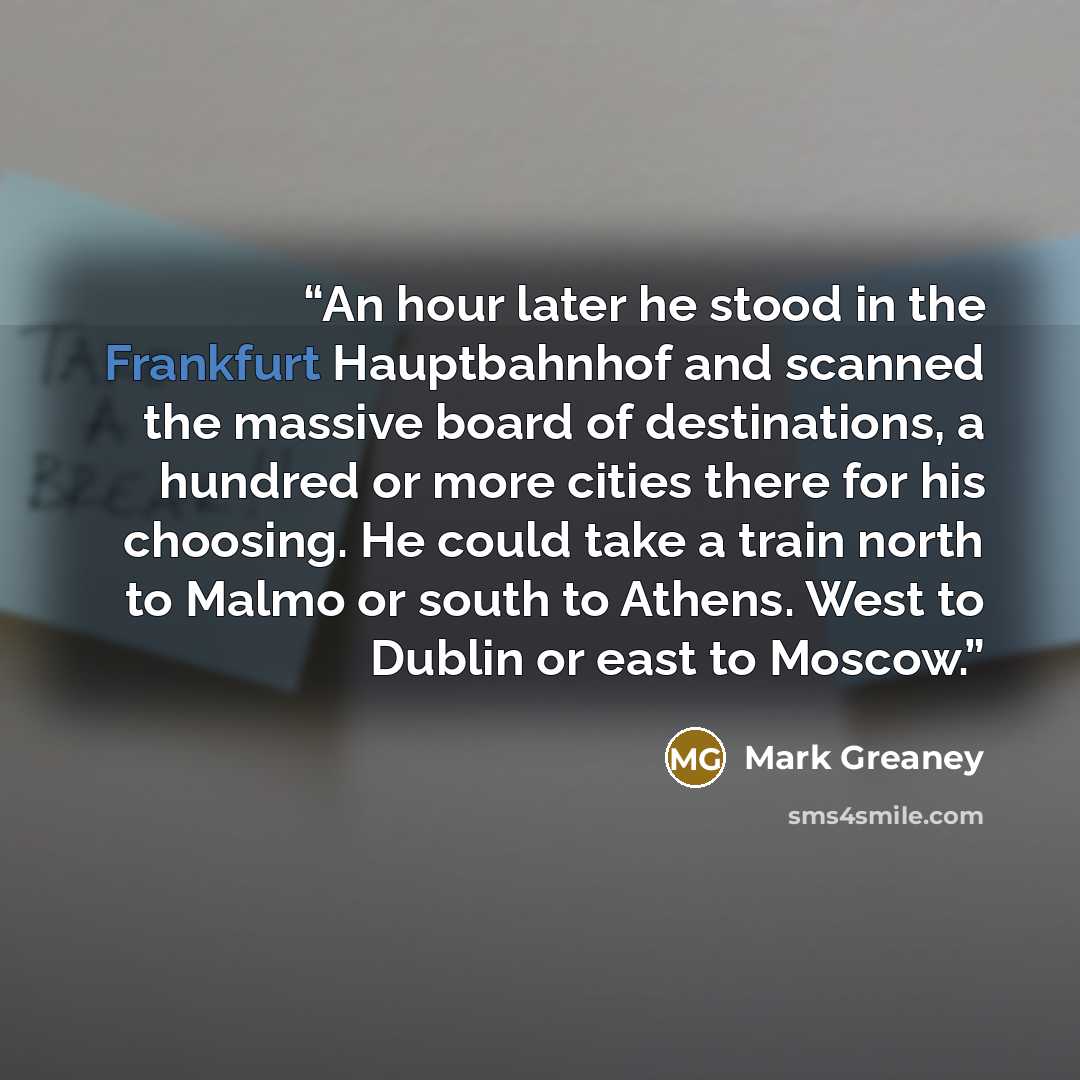 “An hour later he stood in the Frankfurt Hauptbahnhof and scanned the massive board of destinations, a hundred or more cities there for his choosing. He could take a train north to Malmo or south to Athens. West to Dublin or east to Moscow.” quote by Mark Greaney