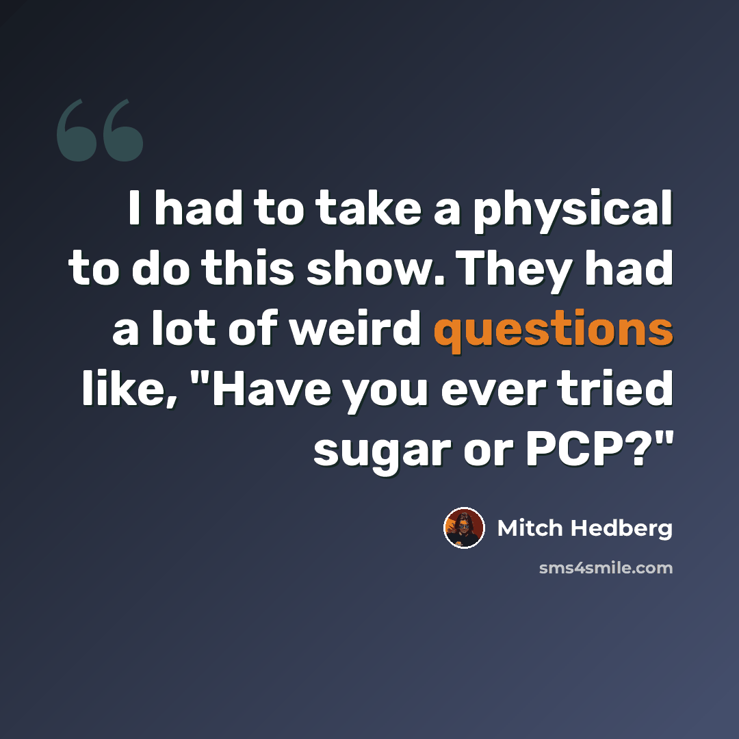 “I had to take a physical to do this show. They had a lot of weird questions like, "Have you ever tried sugar or PCP?"” quote by Mitch Hedberg