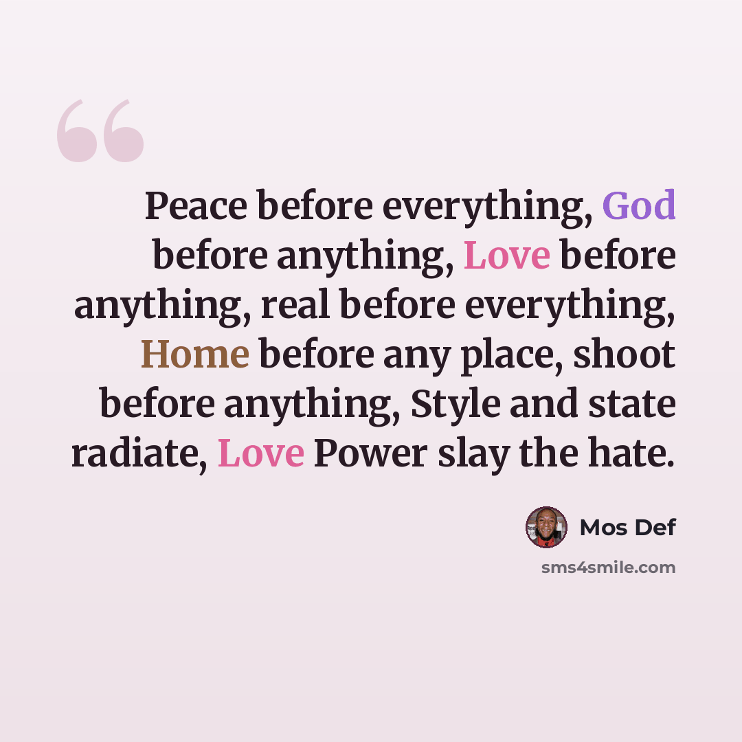 “Peace before everything, God before anything, Love before anything, real before everything, Home before any place, shoot before anything, Style and state radiate, Love Power slay the hate.” quote by Mos Def