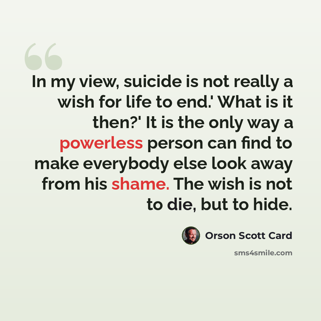 “In my view, suicide is not really a wish for life to end.' What is it then?' It is the only way a powerless person can find to make everybody else look away from his shame. The wish is not to die, but to hide.” quote by Orson Scott Card