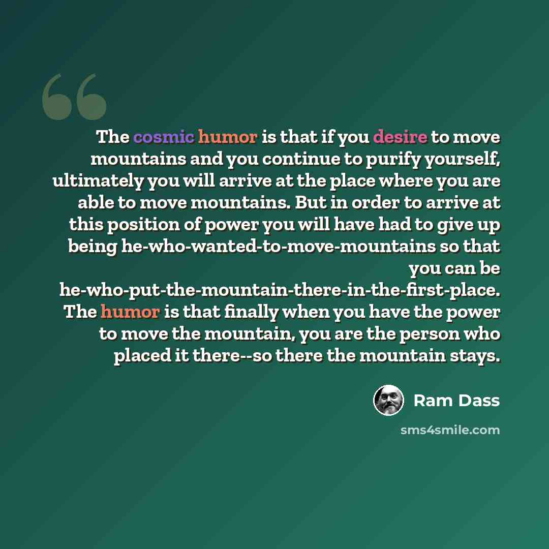 “The cosmic humor is that if you desire to move mountains and you continue to purify yourself, ultimately you will arrive at the place where you are able to move mountains. But in order to arrive at this position of power you will have had to give up being he-who-wanted-to-move-mountains so that…” quote by Ram Dass