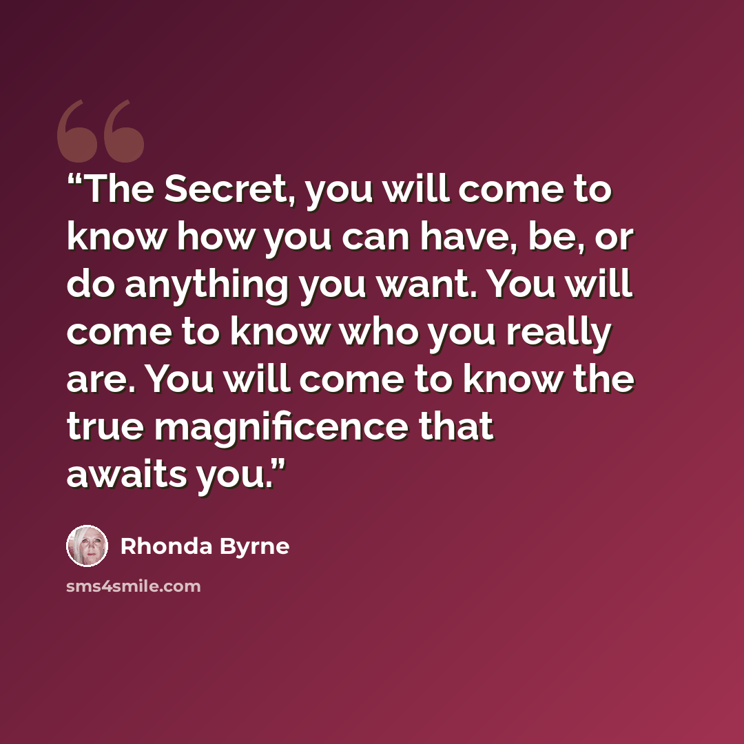 “The Secret, you will come to know how you can have, be, or do anything you want. You will come to know who you really are. You will come to know the true magnificence that awaits you.” quote by Rhonda Byrne