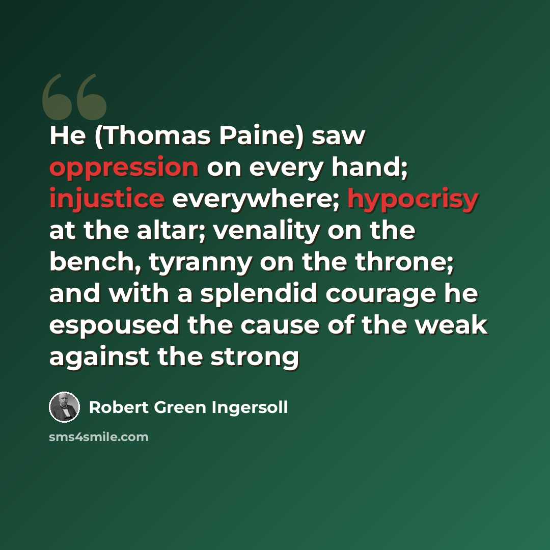 “He (Thomas Paine) saw oppression on every hand; injustice everywhere; hypocrisy at the altar; venality on the bench, tyranny on the throne; and with a splendid courage he espoused the cause of the weak against the strong” quote by Robert Green Ingersoll