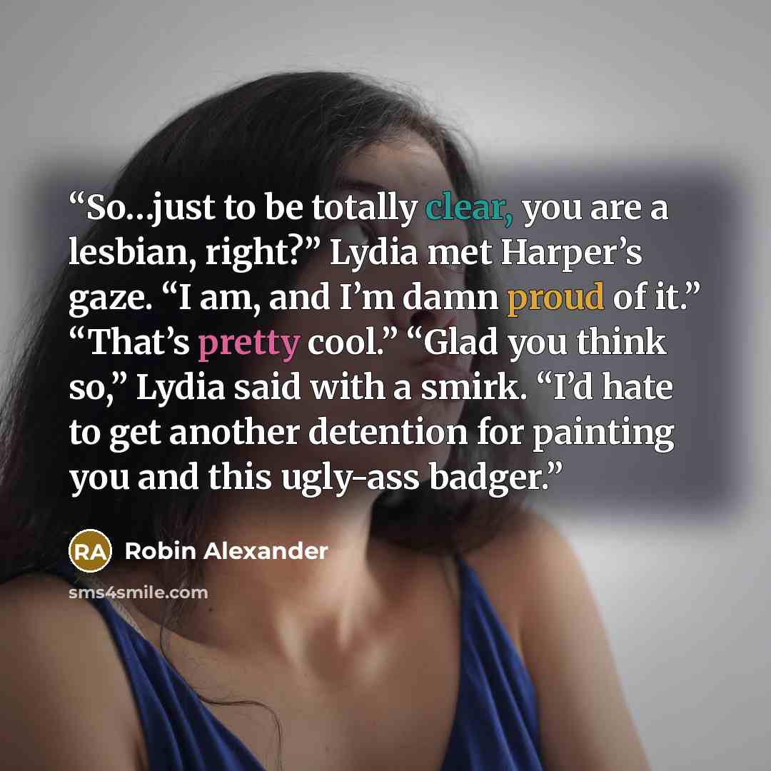 “So…just to be totally clear, you are a lesbian, right?” Lydia met Harper’s gaze. “I am, and I’m damn proud of it.” “That’s pretty cool.” “Glad you think so,” Lydia said with a smirk. “I’d hate to get another detention for painting you and this ugly-ass badger.” quote by Robin Alexander