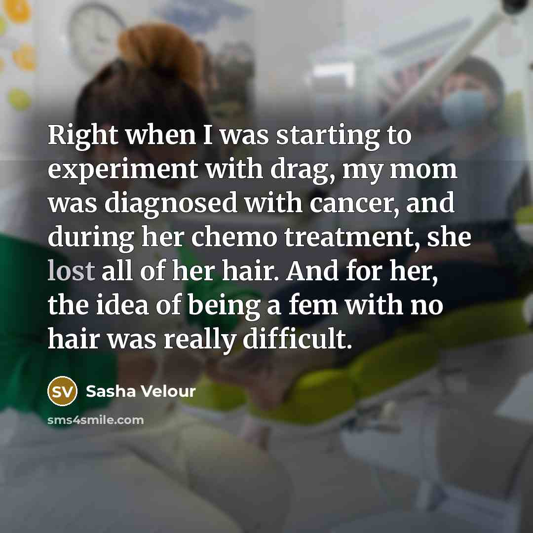 “Right when I was starting to experiment with drag, my mom was diagnosed with cancer, and during her chemo treatment, she lost all of her hair. And for her, the idea of being a fem with no hair was really difficult.” quote by Sasha Velour