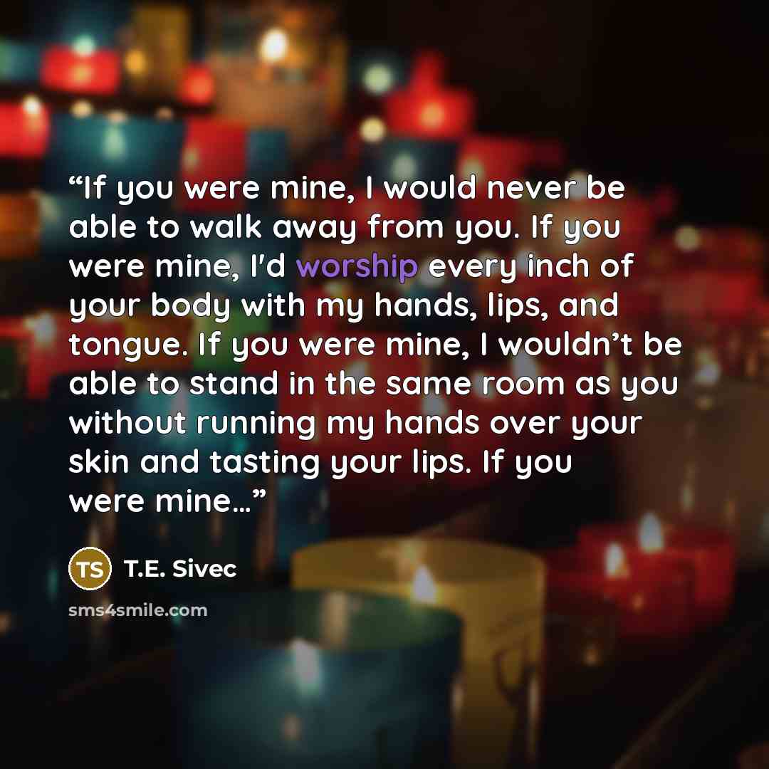 “If you were mine, I would never be able to walk away from you. If you were mine, I'd worship every inch of your body with my hands, lips, and tongue. If you were mine, I wouldn’t be able to stand in the same room as you without running my hands over your skin and tasting your lips. If you were mine…” quote by T.E. Sivec