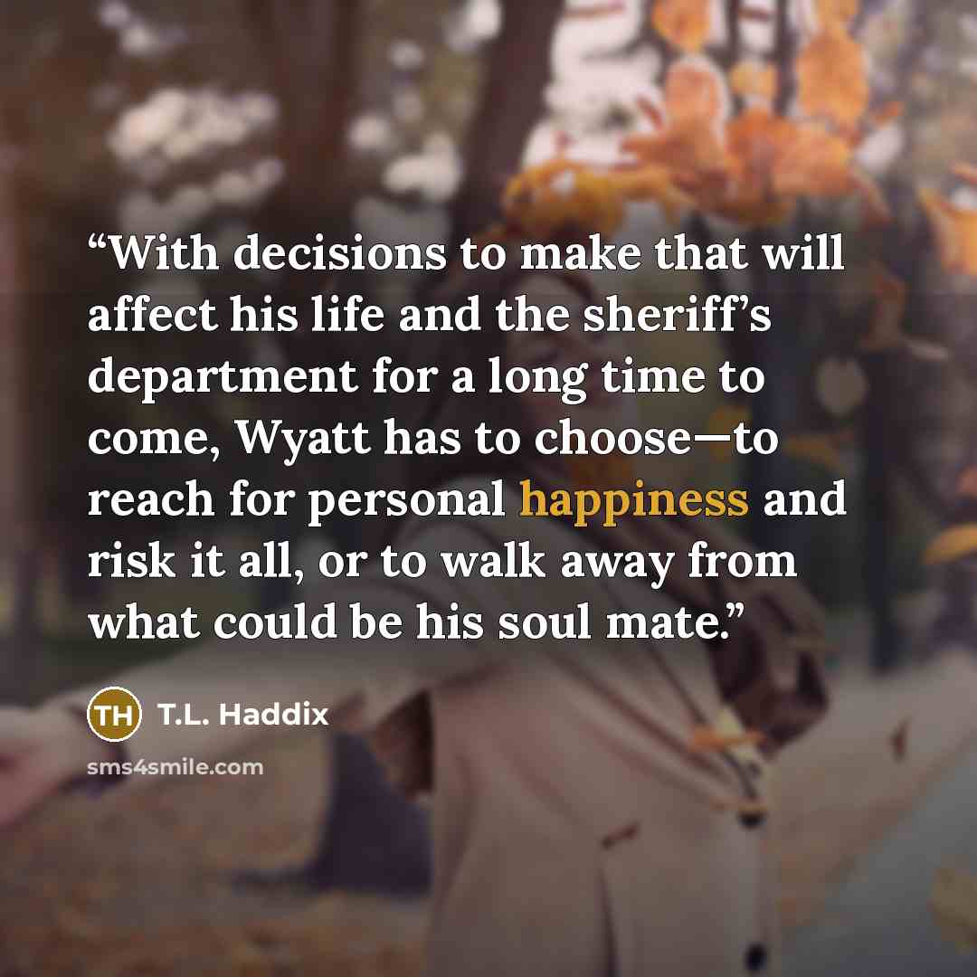“With decisions to make that will affect his life and the sheriff’s department for a long time to come, Wyatt has to choose—to reach for personal happiness and risk it all, or to walk away from what could be his soul mate.” quote by T.L. Haddix