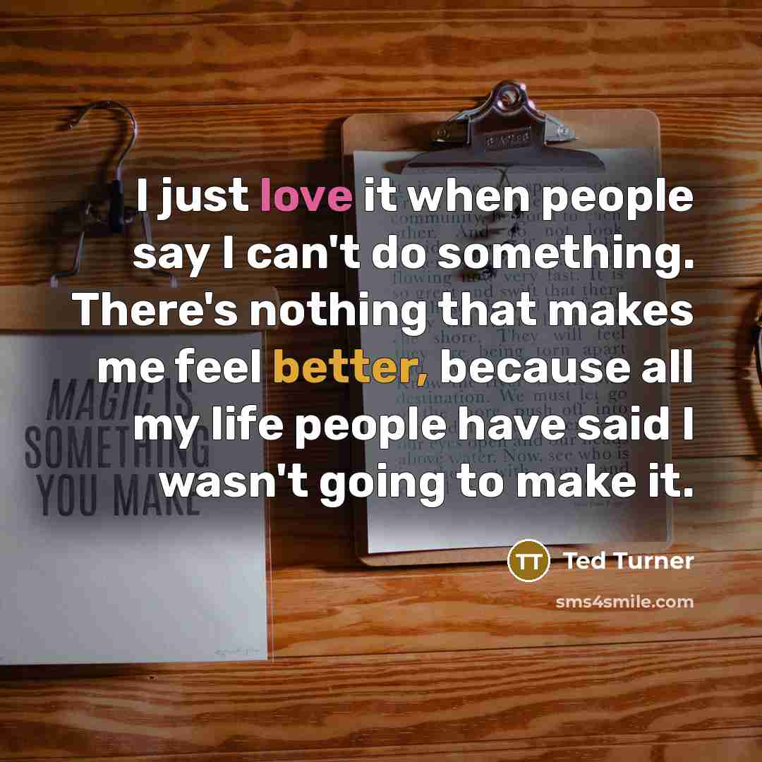 “I just love it when people say I can't do something. There's nothing that makes me feel better, because all my life people have said I wasn't going to make it.” quote by Ted Turner