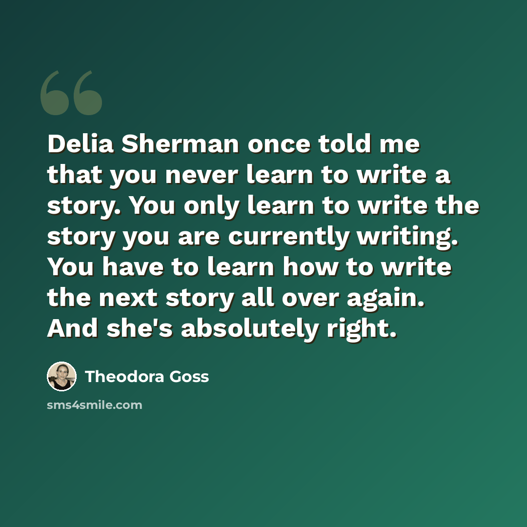 “Delia Sherman once told me that you never learn to write a story. You only learn to write the story you are currently writing. You have to learn how to write the next story all over again. And she's absolutely right.” quote by Theodora Goss