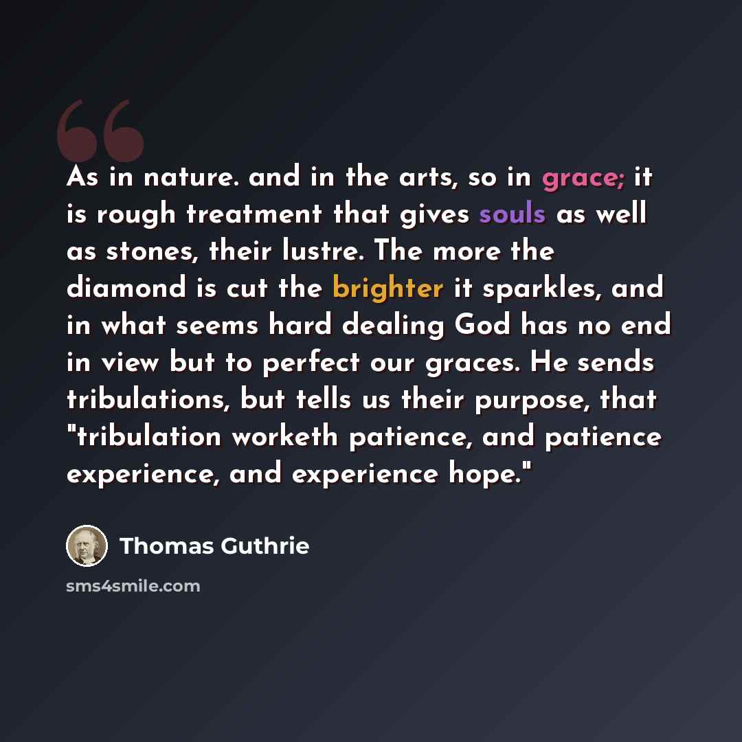 “As in nature. and in the arts, so in grace; it is rough treatment that gives souls as well as stones, their lustre. The more the diamond is cut the brighter it sparkles, and in what seems hard dealing God has no end in view but to perfect our graces. He sends tribulations, but tells us their…” quote by Thomas Guthrie