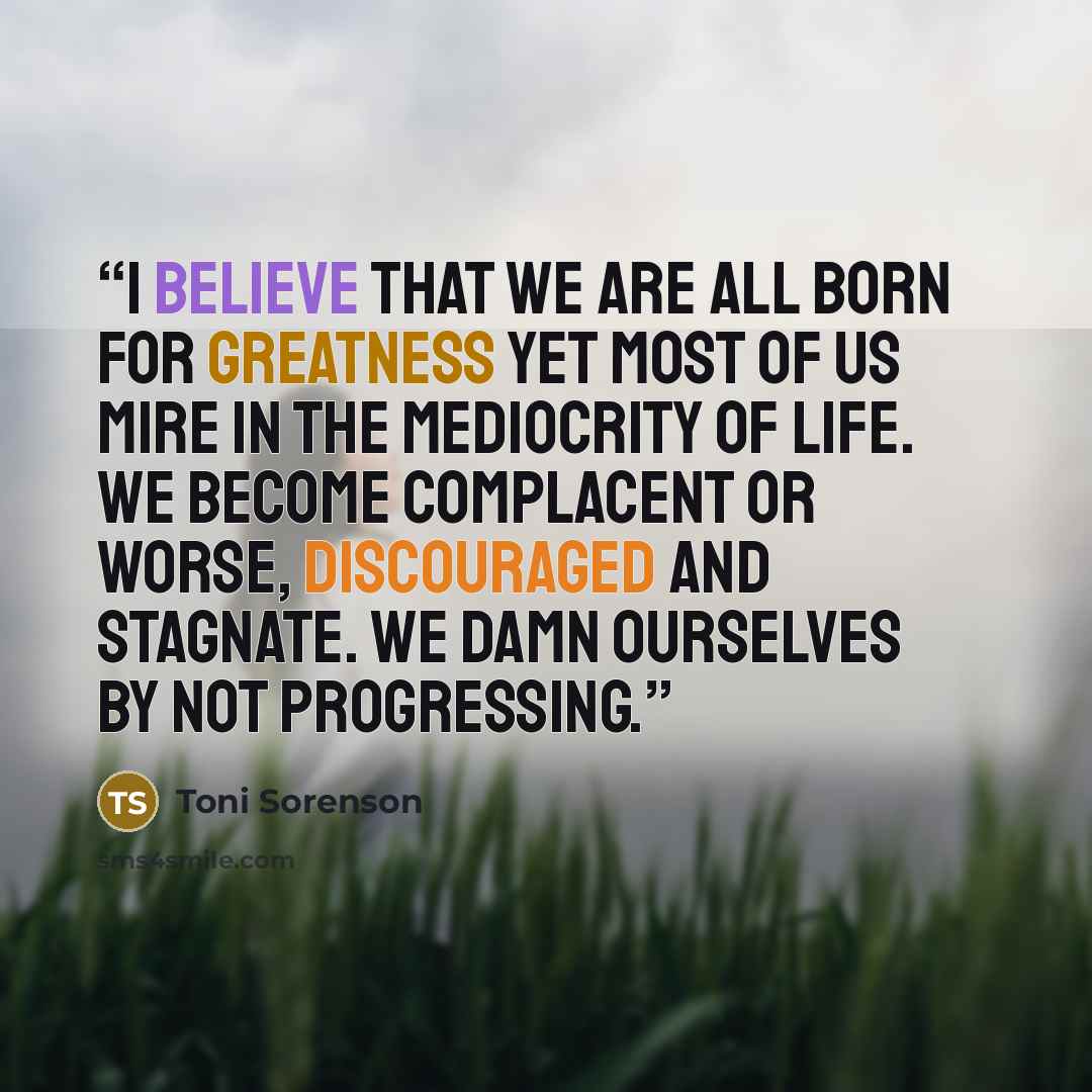 “I believe that we are all born for greatness yet most of us mire in the mediocrity of life. We become complacent or worse, discouraged and stagnate. We damn ourselves by not progressing.” quote by Toni Sorenson