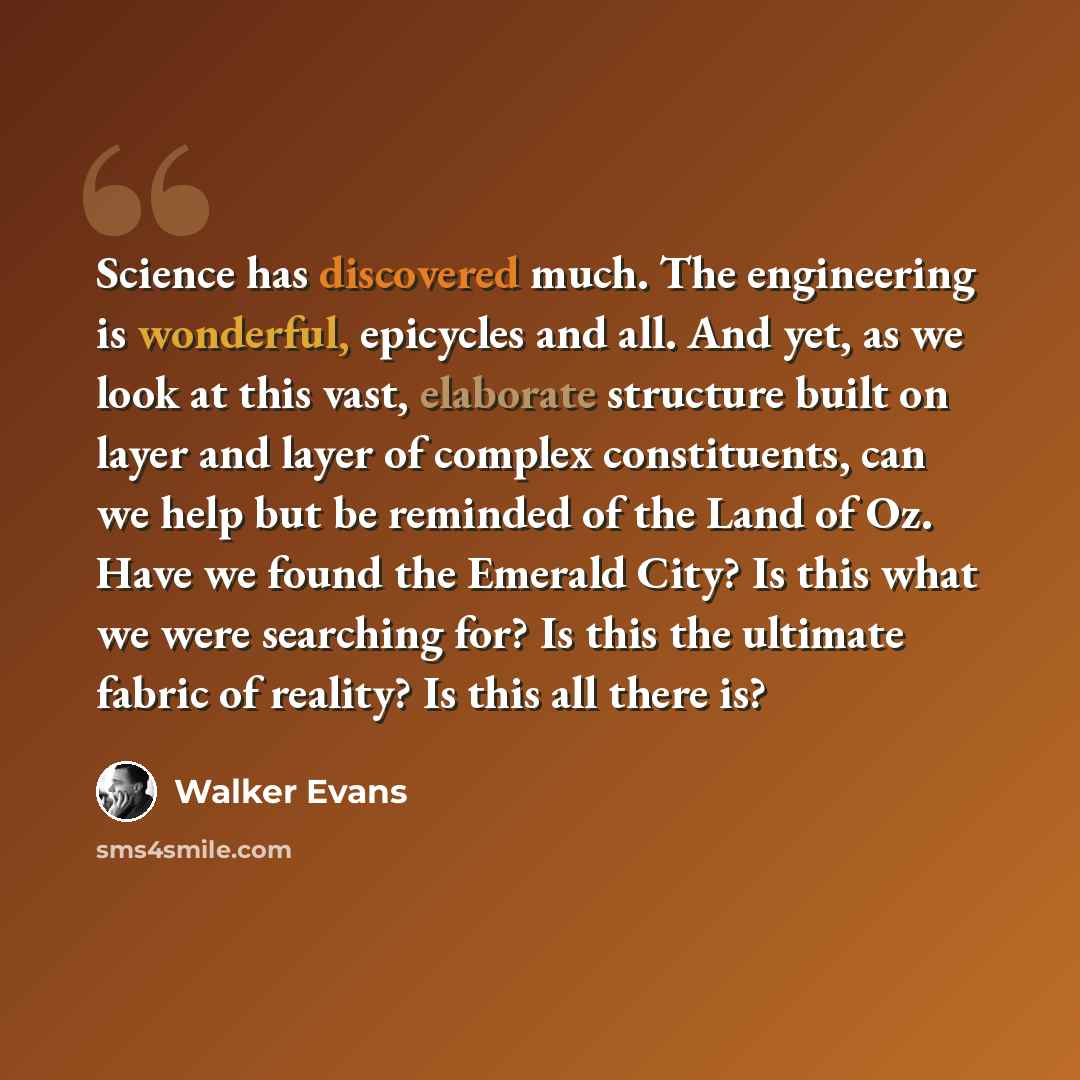 “Science has discovered much. The engineering is wonderful, epicycles and all. And yet, as we look at this vast, elaborate structure built on layer and layer of complex constituents, can we help but be reminded of the Land of Oz. Have we found the Emerald City? Is this what we were searching for?…” quote by Walker Evans