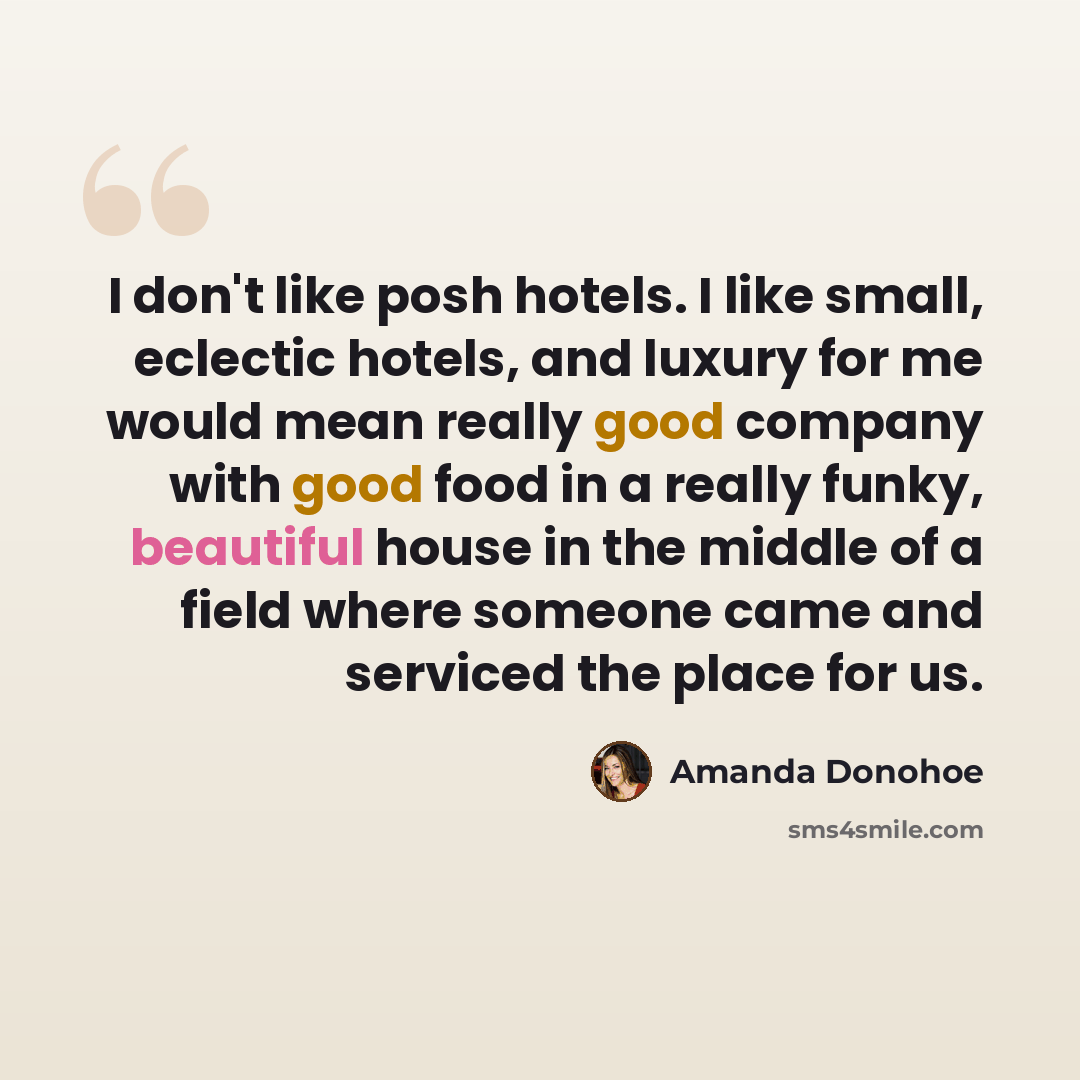 “I don't like posh hotels. I like small, eclectic hotels, and luxury for me would mean really good company with good food in a really funky, beautiful house in the middle of a field where someone came and serviced the place for us.” quote by Amanda Donohoe