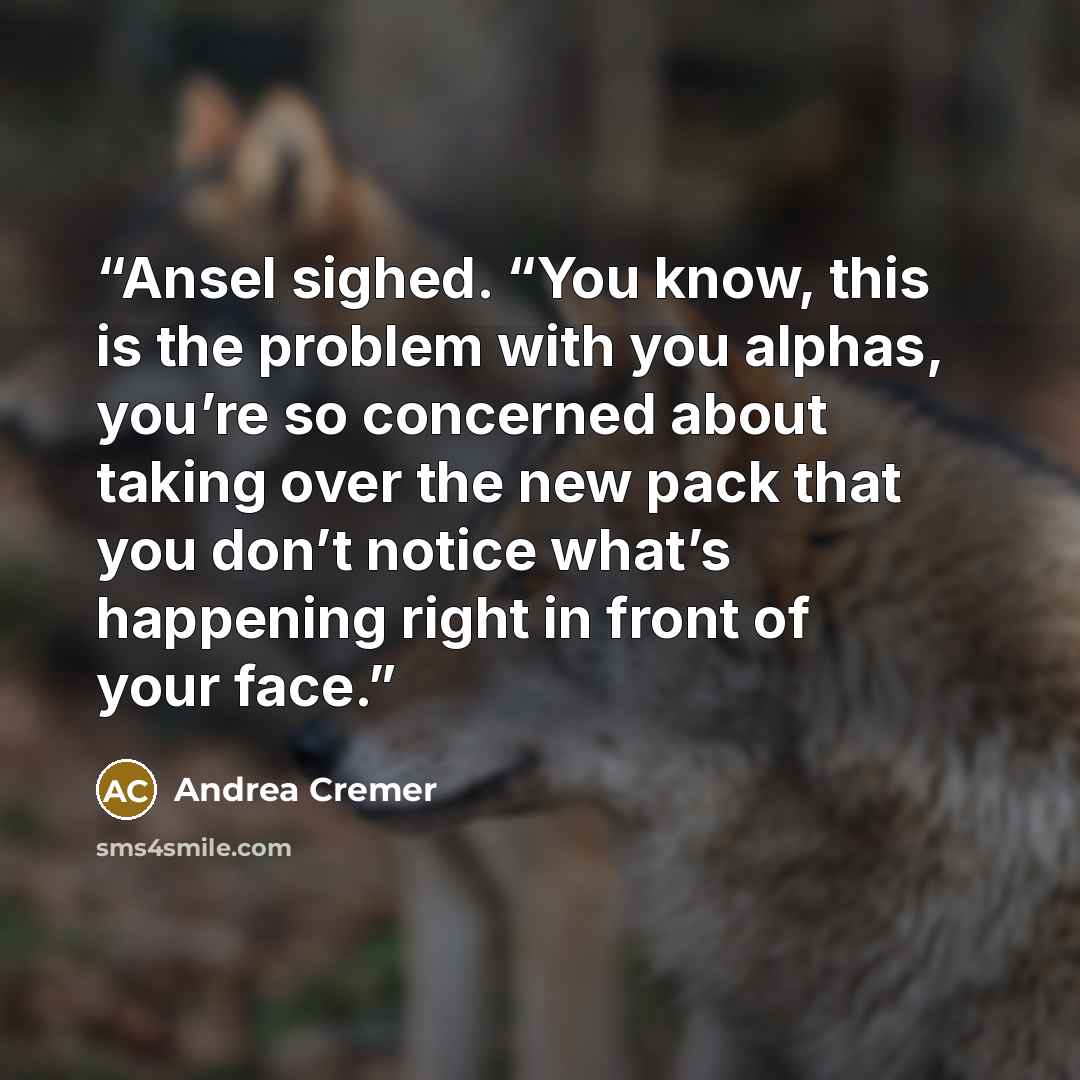 “Ansel sighed. “You know, this is the problem with you alphas, you’re so concerned about taking over the new pack that you don’t notice what’s happening right in front of your face.” quote by Andrea Cremer