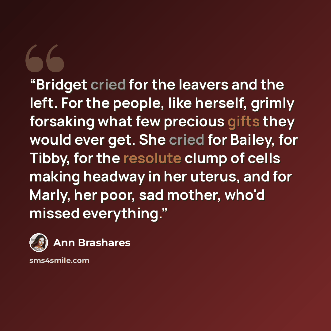 “Bridget cried for the leavers and the left. For the people, like herself, grimly forsaking what few precious gifts they would ever get. She cried for Bailey, for Tibby, for the resolute clump of cells making headway in her uterus, and for Marly, her poor, sad mother, who'd missed everything.” quote by Ann Brashares