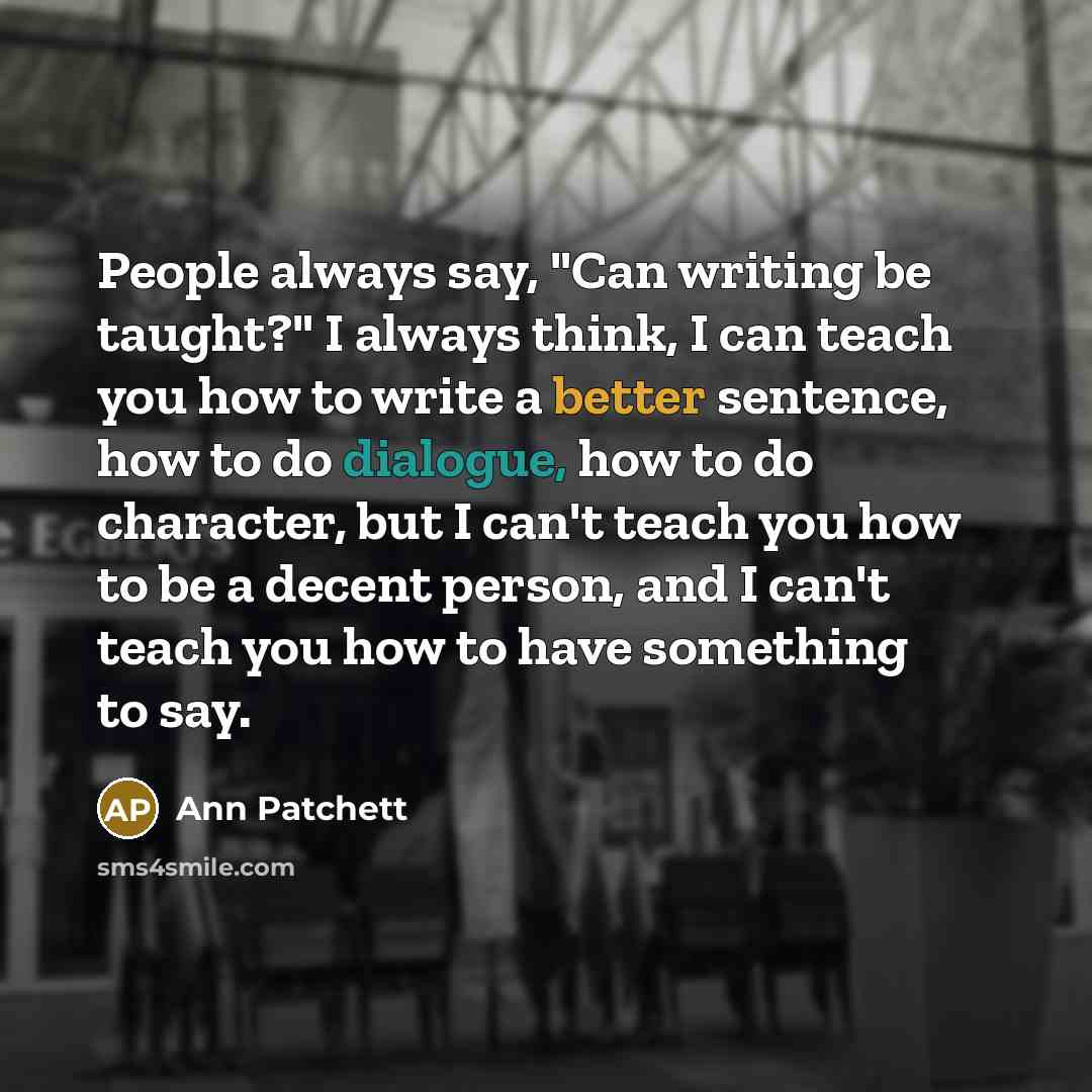 “People always say, "Can writing be taught?" I always think, I can teach you how to write a better sentence, how to do dialogue, how to do character, but I can't teach you how to be a decent person, and I can't teach you how to have something to say.” quote by Ann Patchett